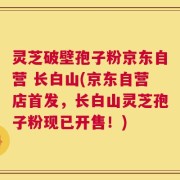 灵芝破壁孢子粉京东自营 长白山(京东自营店首发，长白山灵芝孢子粉现已开售！)