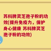苏科牌灵芝孢子粉的功效(提升免疫力，保护身心健康 苏科牌灵芝孢子粉的功效)