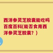 西洋参灵芝胶囊能吃吗百度百科(能否食用西洋参灵芝胶囊？)