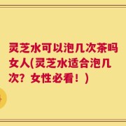 灵芝水可以泡几次茶吗女人(灵芝水适合泡几次？女性必看！)