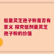 低量灵芝孢子粉是否有意义 探究低剂量灵芝孢子粉的价值