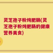 灵芝孢子粉炖肥肠(灵芝孢子粉炖肥肠的健康营养美食)
