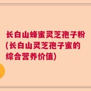 长白山蜂蜜灵芝孢子粉(长白山灵芝孢子蜜的综合营养价值)