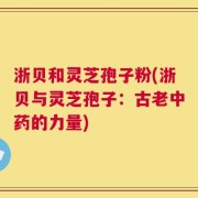 浙贝和灵芝孢子粉(浙贝与灵芝孢子：古老中药的力量)