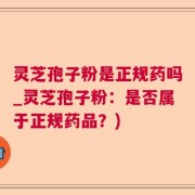 灵芝孢子粉是正规药吗_灵芝孢子粉：是否属于正规药品？)
