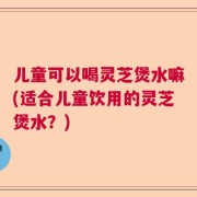 儿童可以喝灵芝煲水嘛(适合儿童饮用的灵芝煲水？)