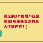 灵芝的3个优质产区是哪里(哪里是灵芝的三大优质产区？)