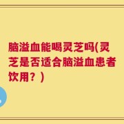 脑溢血能喝灵芝吗(灵芝是否适合脑溢血患者饮用？)