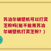 苏泊尔破壁机可以打灵芝粉吗(能不能用苏泊尔破壁机打灵芝粉？)