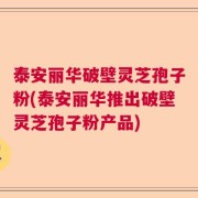 泰安丽华破壁灵芝孢子粉(泰安丽华推出破壁灵芝孢子粉产品)