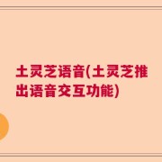 土灵芝语音(土灵芝推出语音交互功能)
