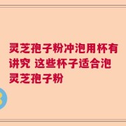 灵芝孢子粉冲泡用杯有讲究 这些杯子适合泡灵芝孢子粉