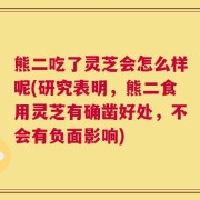 熊二吃了灵芝会怎么样呢(研究表明，熊二食用灵芝有确凿好处，不会有负面影响)