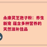 永康灵芝孢子粉：养生新宠 蕴含多种营养的天然滋补佳品