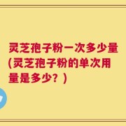 灵芝孢子粉一次多少量(灵芝孢子粉的单次用量是多少？)