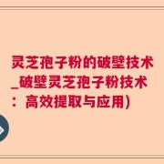 灵芝孢子粉的破壁技术_破壁灵芝孢子粉技术：高效提取与应用)