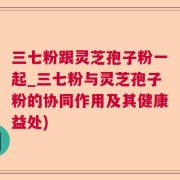 三七粉跟灵芝孢子粉一起_三七粉与灵芝孢子粉的协同作用及其健康益处)