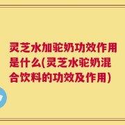 灵芝水加驼奶功效作用是什么(灵芝水驼奶混合饮料的功效及作用)