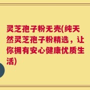 灵芝孢子粉无壳(纯天然灵芝孢子粉精选，让你拥有安心健康优质生活)