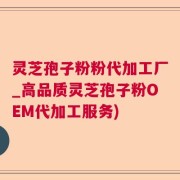 灵芝孢子粉粉代加工厂_高品质灵芝孢子粉OEM代加工服务)