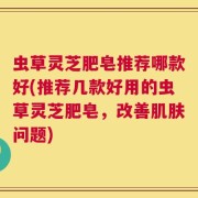 虫草灵芝肥皂推荐哪款好(推荐几款好用的虫草灵芝肥皂，改善肌肤问题)