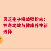灵芝孢子粉破壁粉末：神奇功效与健康养生新选择