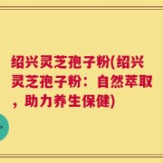 绍兴灵芝孢子粉(绍兴灵芝孢子粉：自然萃取，助力养生保健)