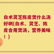 白术灵芝陈皮煲什么汤好啊(白术、灵芝、陈皮合用煲汤，营养美味！)