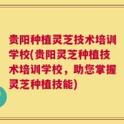 贵阳种植灵芝技术培训学校(贵阳灵芝种植技术培训学校，助您掌握灵芝种植技能)