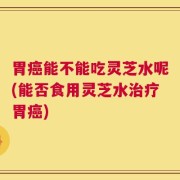 胃癌能不能吃灵芝水呢(能否食用灵芝水治疗胃癌)
