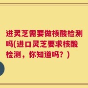 进灵芝需要做核酸检测吗(进口灵芝要求核酸检测，你知道吗？)
