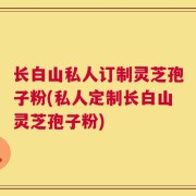 长白山私人订制灵芝孢子粉(私人定制长白山灵芝孢子粉)