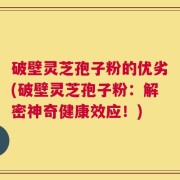 破壁灵芝孢子粉的优劣(破壁灵芝孢子粉：解密神奇健康效应！)