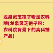 龙泉灵芝孢子粉是农科院(龙泉灵芝孢子粉：农科院背景下的高科技产品)
