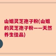 山姐灵芝孢子粉(山姐的灵芝孢子粉——天然养生佳品)