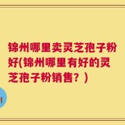 锦州哪里卖灵芝孢子粉好(锦州哪里有好的灵芝孢子粉销售？)