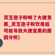灵芝孢子粉喝了大便发黑_灵芝孢子粉饮用后可能导致大便变黑的原因分析)