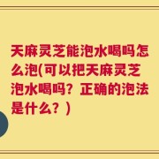 天麻灵芝能泡水喝吗怎么泡(可以把天麻灵芝泡水喝吗？正确的泡法是什么？)