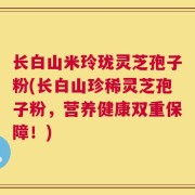 长白山米玲珑灵芝孢子粉(长白山珍稀灵芝孢子粉，营养健康双重保障！)