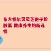 东方福尔灵灵芝孢子粉胶囊 健康养生的新选择