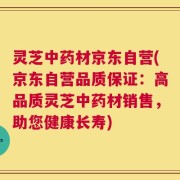灵芝中药材京东自营(京东自营品质保证：高品质灵芝中药材销售，助您健康长寿)