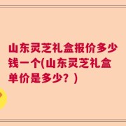 山东灵芝礼盒报价多少钱一个(山东灵芝礼盒单价是多少？)