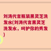刘涛代言瓶装黑灵芝洗发水(刘涛代言黑灵芝洗发水，呵护你的秀发)