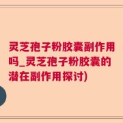 灵芝孢子粉胶囊副作用吗_灵芝孢子粉胶囊的潜在副作用探讨)
