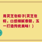 用灵芝包粽子(灵芝包粽，口感细腻香甜，五一打造传统美味！)