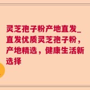 灵芝孢子粉产地直发_直发优质灵芝孢子粉，产地精选，健康生活新选择