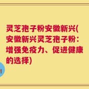 灵芝孢子粉安徽新兴(安徽新兴灵芝孢子粉：增强免疫力、促进健康的选择)