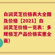 白润灵芝价格表大全图及价格【2021】白润灵芝价格一览表：多规格芝产品价格实惠全面)