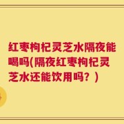 红枣枸杞灵芝水隔夜能喝吗(隔夜红枣枸杞灵芝水还能饮用吗？)