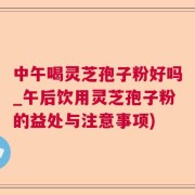 中午喝灵芝孢子粉好吗_午后饮用灵芝孢子粉的益处与注意事项)